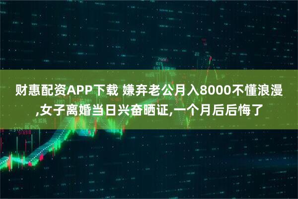 财惠配资APP下载 嫌弃老公月入8000不懂浪漫,女子离婚当日兴奋晒证,一个月后后悔了