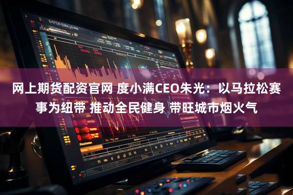 网上期货配资官网 度小满CEO朱光：以马拉松赛事为纽带 推动全民健身 带旺城市烟火气