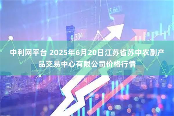 中利网平台 2025年6月20日江苏省苏中农副产品交易中心有限公司价格行情