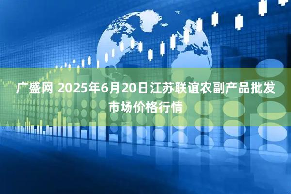 广盛网 2025年6月20日江苏联谊农副产品批发市场价格行情