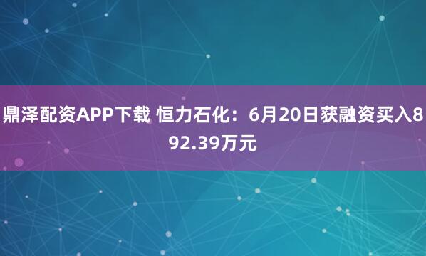 鼎泽配资APP下载 恒力石化：6月20日获融资买入892.39万元