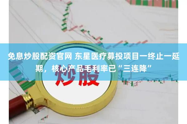 免息炒股配资官网 东星医疗募投项目一终止一延期，核心产品毛利率已“三连降”