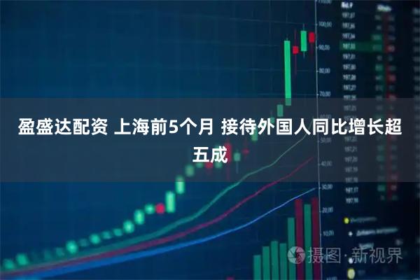 盈盛达配资 上海前5个月 接待外国人同比增长超五成