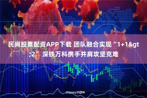 民间股票配资APP下载 团队融合实现“1+1&gt;2” 深铁万科携手并肩攻坚克难