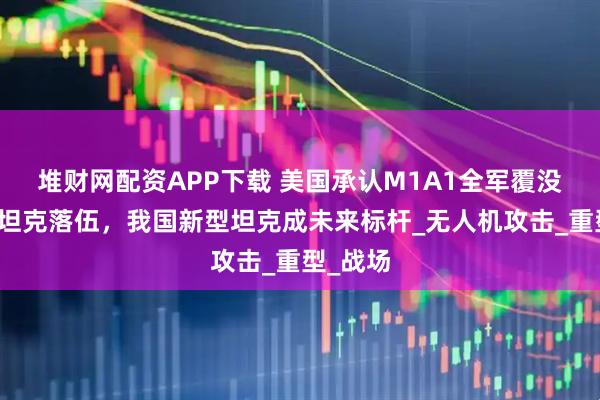 堆财网配资APP下载 美国承认M1A1全军覆没，传统坦克落伍，我国新型坦克成未来标杆_无人机攻击_重型_战场