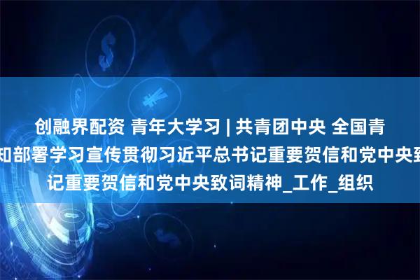 创融界配资 青年大学习 | 共青团中央 全国青联 全国学联印发通知部署学习宣传贯彻习近平总书记重要贺信和党中央致词精神_工作_组织