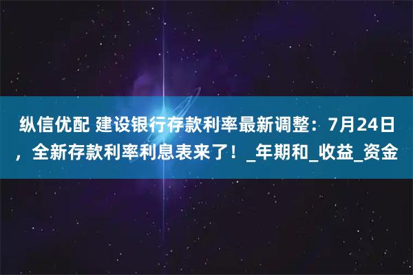 纵信优配 建设银行存款利率最新调整：7月24日，全新存款利率利息表来了！_年期和_收益_资金