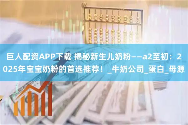 巨人配资APP下载 揭秘新生儿奶粉——a2至初：2025年宝宝奶粉的首选推荐！_牛奶公司_蛋白_母源