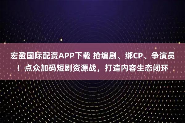 宏盈国际配资APP下载 抢编剧、绑CP、争演员！点众加码短剧资源战，打造内容生态闭环