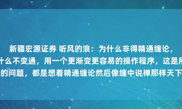 新疆宏源证券 听风的浪：为什么非得精通缠论，只用缠论那套程序，为什么不变通，用一个更渐变更容易的操作程序，这是所有学缠论没想过的问题，都是想着精通缠论然后像缠中说禅那样天下无敌？大级别走势，比如两条均线系统的...