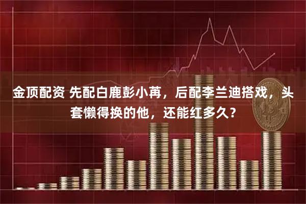 金顶配资 先配白鹿彭小苒，后配李兰迪搭戏，头套懒得换的他，还能红多久？