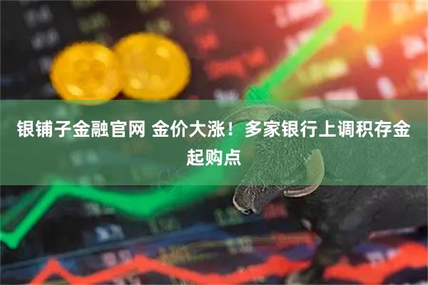 银铺子金融官网 金价大涨！多家银行上调积存金起购点