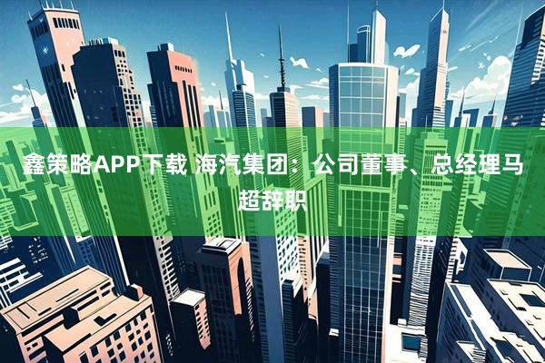 鑫策略APP下载 海汽集团：公司董事、总经理马超辞职