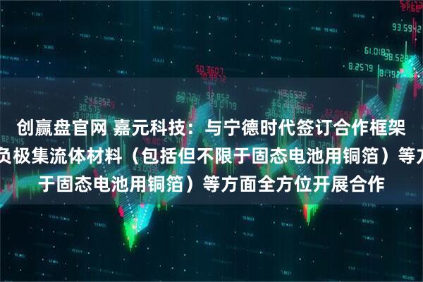 创赢盘官网 嘉元科技：与宁德时代签订合作框架协议 在新型电池用负极集流体材料（包括但不限于固态电池用铜箔）等方面全方位开展合作