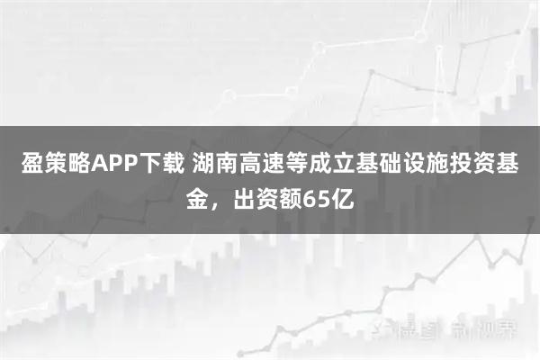 盈策略APP下载 湖南高速等成立基础设施投资基金，出资额65亿