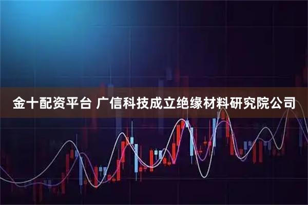 金十配资平台 广信科技成立绝缘材料研究院公司