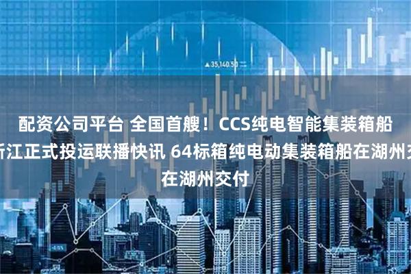 配资公司平台 全国首艘！CCS纯电智能集装箱船在浙江正式投运联播快讯 64标箱纯电动集装箱船在湖州交付