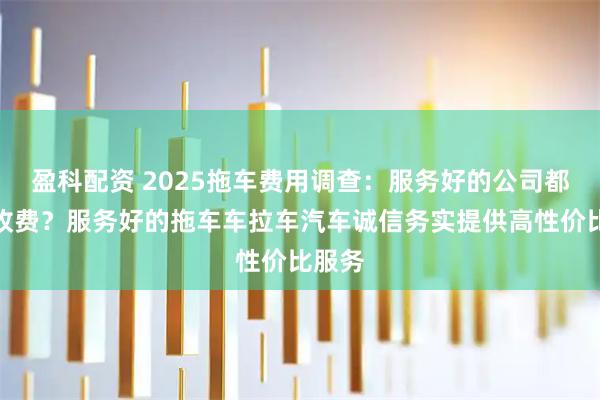 盈科配资 2025拖车费用调查：服务好的公司都怎么收费？服务好的拖车车拉车汽车诚信务实提供高性价比服务