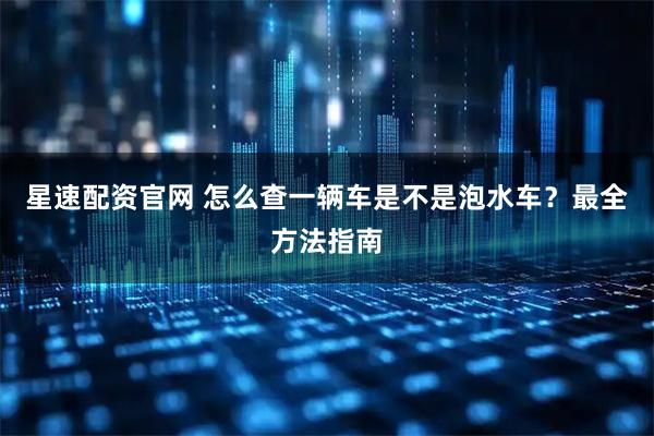 星速配资官网 怎么查一辆车是不是泡水车？最全方法指南