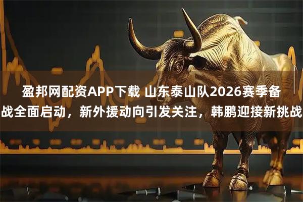 盈邦网配资APP下载 山东泰山队2026赛季备战全面启动，新外援动向引发关注，韩鹏迎接新挑战