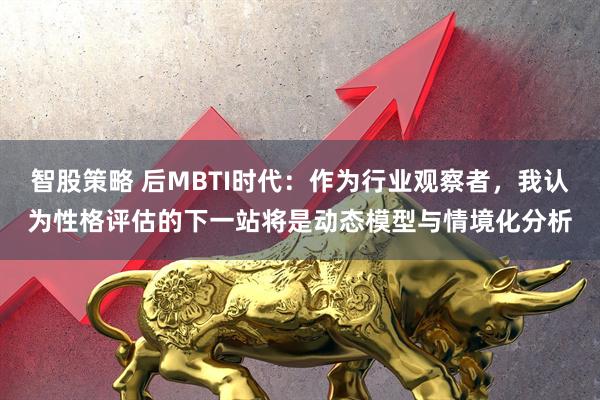 智股策略 后MBTI时代：作为行业观察者，我认为性格评估的下一站将是动态模型与情境化分析