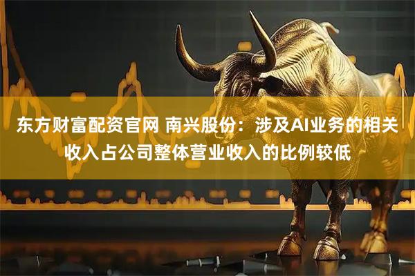 东方财富配资官网 南兴股份：涉及AI业务的相关收入占公司整体营业收入的比例较低