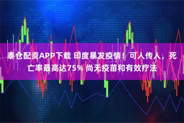 泰仓配资APP下载 印度暴发疫情！可人传人，死亡率最高达75% 尚无疫苗和有效疗法