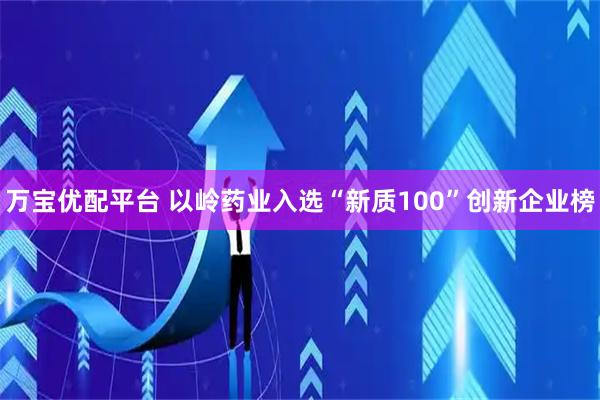 万宝优配平台 以岭药业入选“新质100”创新企业榜