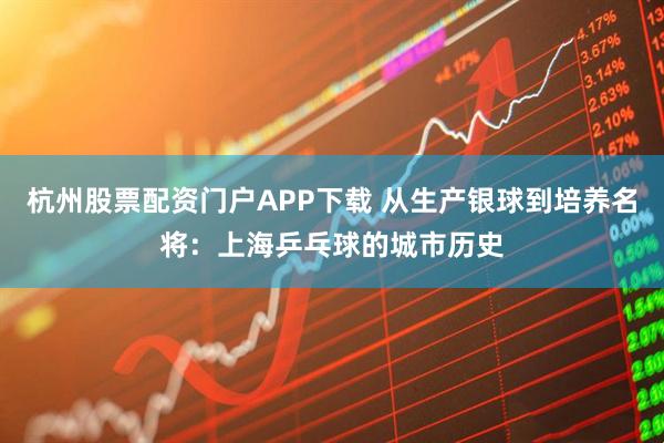 杭州股票配资门户APP下载 从生产银球到培养名将：上海乒乓球的城市历史