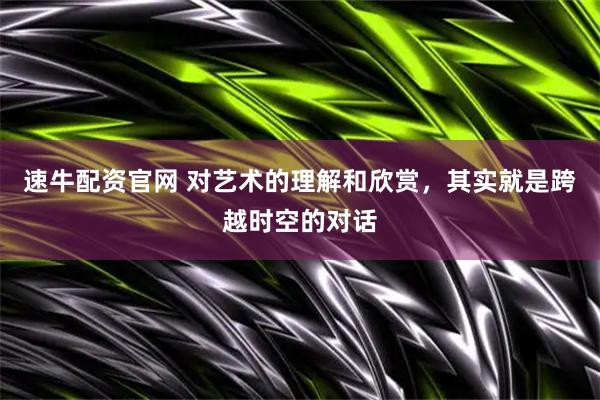 速牛配资官网 对艺术的理解和欣赏，其实就是跨越时空的对话