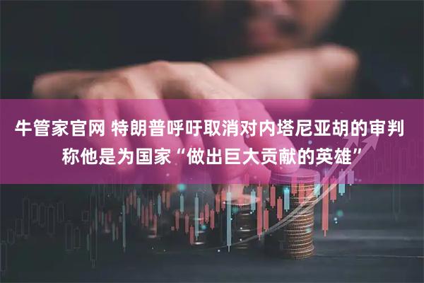 牛管家官网 特朗普呼吁取消对内塔尼亚胡的审判 称他是为国家“做出巨大贡献的英雄”