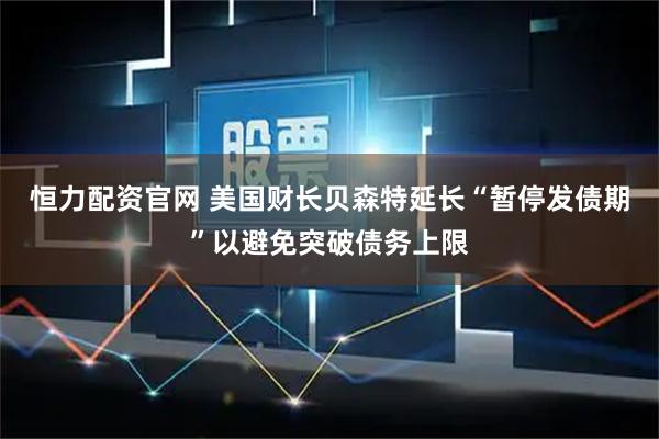 恒力配资官网 美国财长贝森特延长“暂停发债期”以避免突破债务上限
