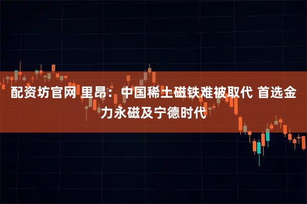 配资坊官网 里昂：中国稀土磁铁难被取代 首选金力永磁及宁德时代