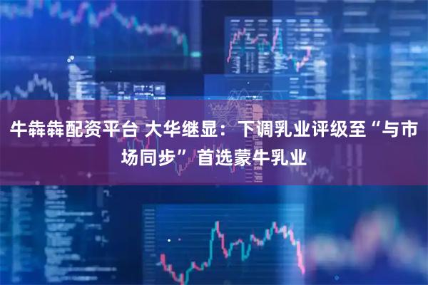 牛犇犇配资平台 大华继显：下调乳业评级至“与市场同步” 首选蒙牛乳业