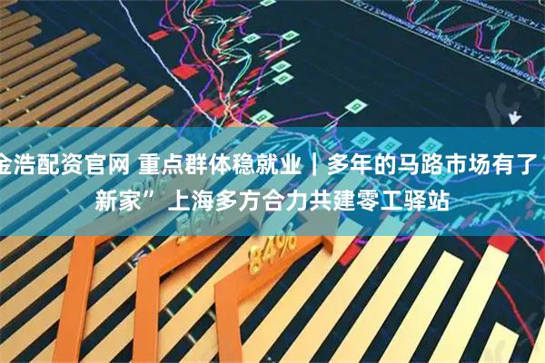 金浩配资官网 重点群体稳就业｜多年的马路市场有了“新家” 上海多方合力共建零工驿站