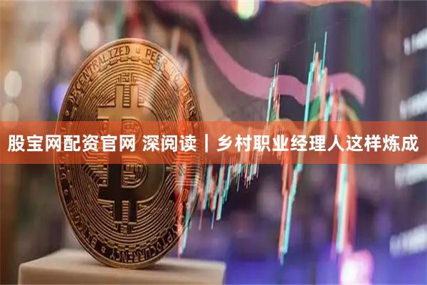 股宝网配资官网 深阅读｜乡村职业经理人这样炼成