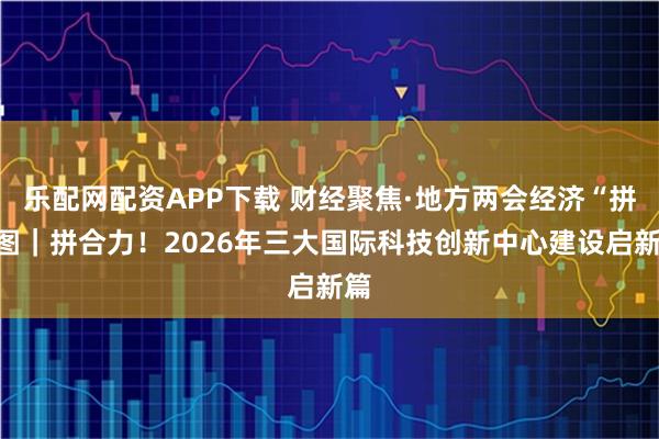 乐配网配资APP下载 财经聚焦·地方两会经济“拼”图｜拼合力！2026年三大国际科技创新中心建设启新篇