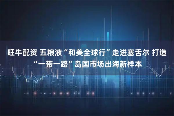 旺牛配资 五粮液“和美全球行”走进塞舌尔 打造“一带一路”岛国市场出海新样本