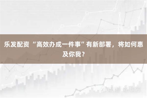 乐发配资 “高效办成一件事”有新部署，将如何惠及你我？