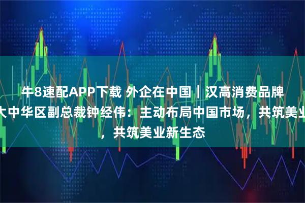 牛8速配APP下载 外企在中国｜汉高消费品牌业务部大中华区副总裁钟经伟：主动布局中国市场，共筑美业新生态