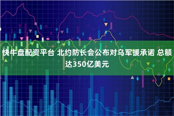 快牛盘配资平台 北约防长会公布对乌军援承诺 总额达350亿美元