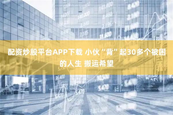 配资炒股平台APP下载 小伙“背”起30多个被困的人生 搬运希望