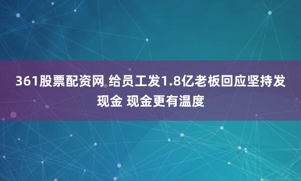 361股票配资网 给员工发1.8亿老板回应坚持发现金 现金更有温度