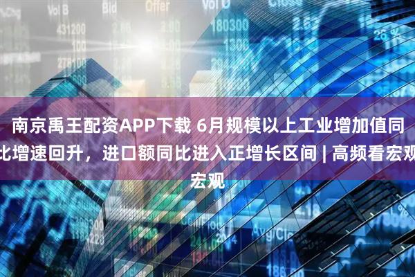 南京禹王配资APP下载 6月规模以上工业增加值同比增速回升，进口额同比进入正增长区间 | 高频看宏观