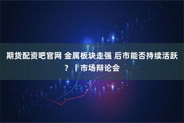期货配资吧官网 金属板块走强 后市能否持续活跃？丨市场辩论会