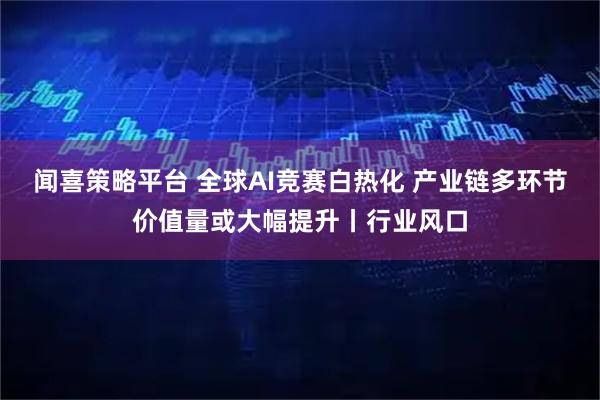 闻喜策略平台 全球AI竞赛白热化 产业链多环节价值量或大幅提升丨行业风口