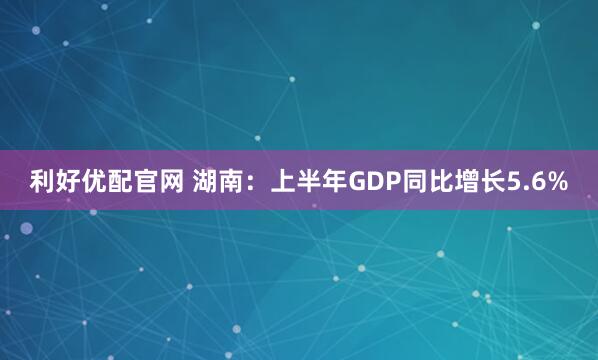 利好优配官网 湖南：上半年GDP同比增长5.6%