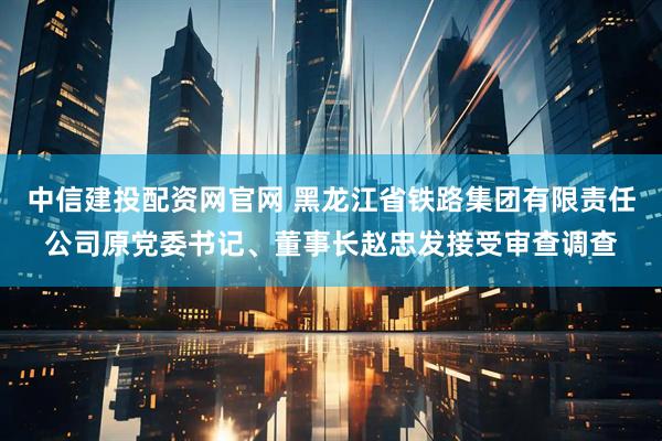 中信建投配资网官网 黑龙江省铁路集团有限责任公司原党委书记、董事长赵忠发接受审查调查