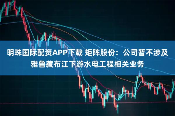 明珠国际配资APP下载 矩阵股份：公司暂不涉及雅鲁藏布江下游水电工程相关业务