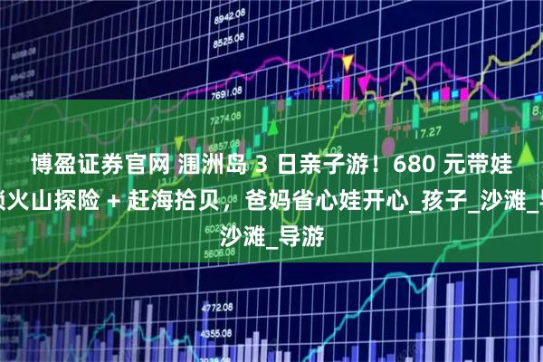 博盈证券官网 涠洲岛 3 日亲子游！680 元带娃解锁火山探险 + 赶海拾贝，爸妈省心娃开心_孩子_沙滩_导游